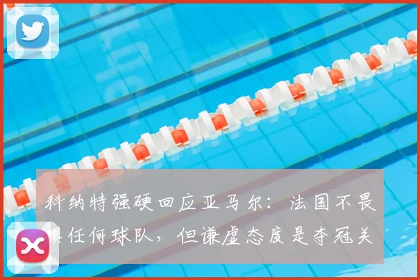 科纳特强硬回应亚马尔:法国不畏惧任何球队,但谦虚态度是夺冠关键,分析其对欧洲杯前景影响
