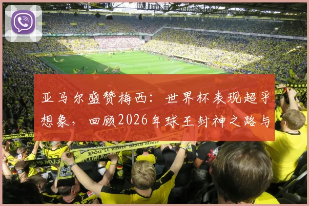 亚马尔盛赞梅西：世界杯表现超乎想象，回顾2026年球王封神之路与对年轻一代的启示