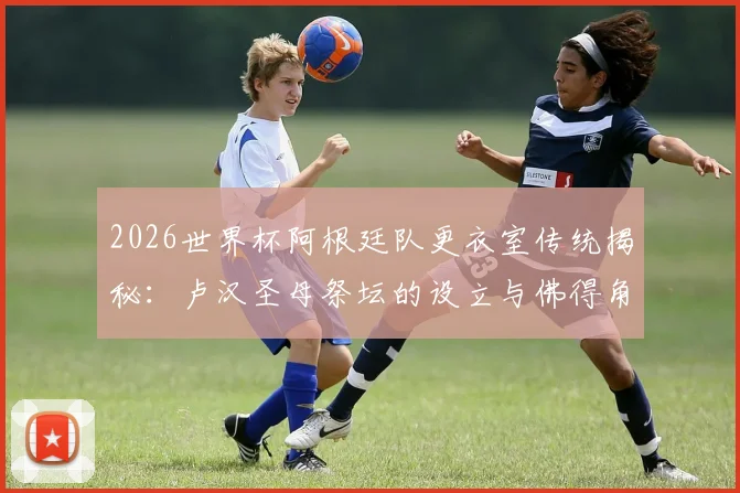 2026世界杯阿根廷队更衣室传统揭秘：卢汉圣母祭坛的设立与佛得角的特殊渊源，TyC独家报道