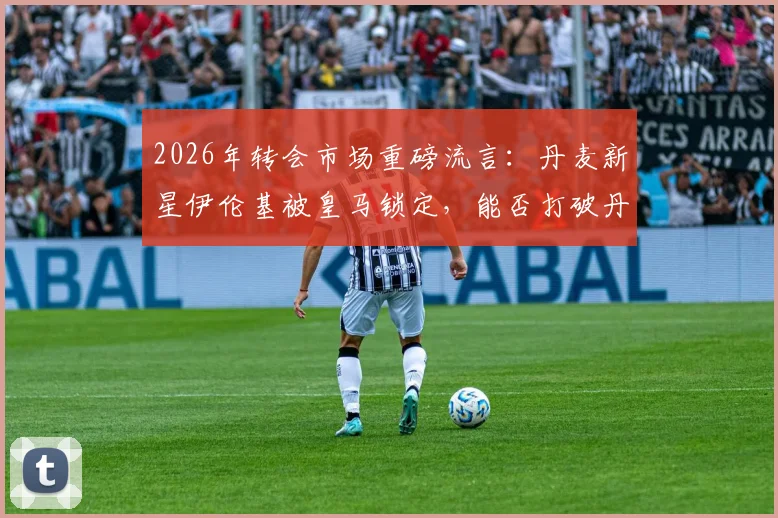2026年转会市场重磅流言：丹麦新星伊伦基被皇马锁定，能否打破丹超转会费纪录？